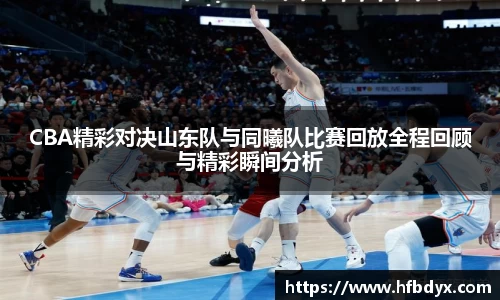 CBA精彩对决山东队与同曦队比赛回放全程回顾与精彩瞬间分析